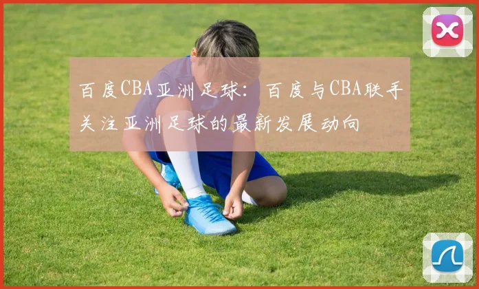 百度CBA亚洲足球:百度与CBA联手关注亚洲足球的最新发展动向