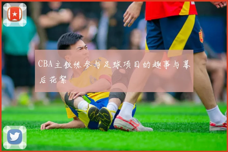 CBA主教练参与足球项目的趣事与幕后花絮